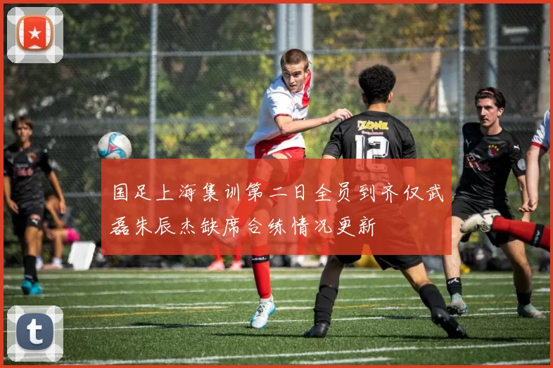 国足上海集训第二日全员到齐仅武磊朱辰杰缺席合练情况更新