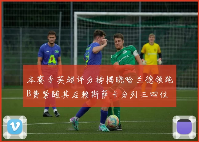 本赛季英超评分榜揭晓哈兰德领跑B费紧随其后赖斯萨卡分列三四位