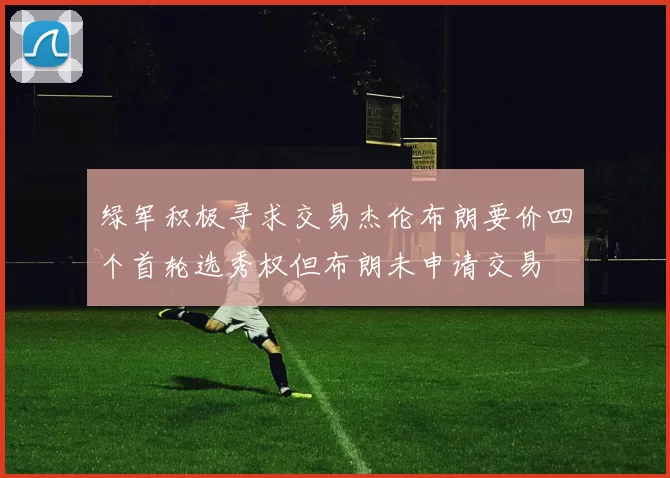 绿军积极寻求交易杰伦布朗要价四个首轮选秀权但布朗未申请交易