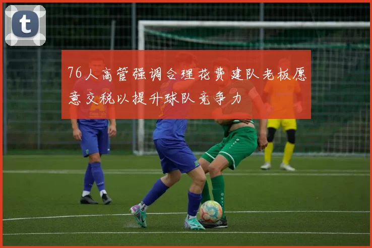 76人高管强调合理花费建队老板愿意交税以提升球队竞争力