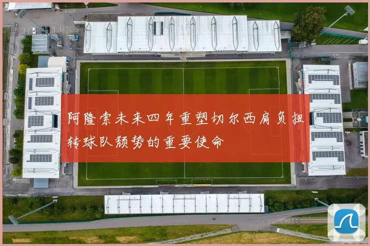 阿隆索未来四年重塑切尔西肩负扭转球队颓势的重要使命