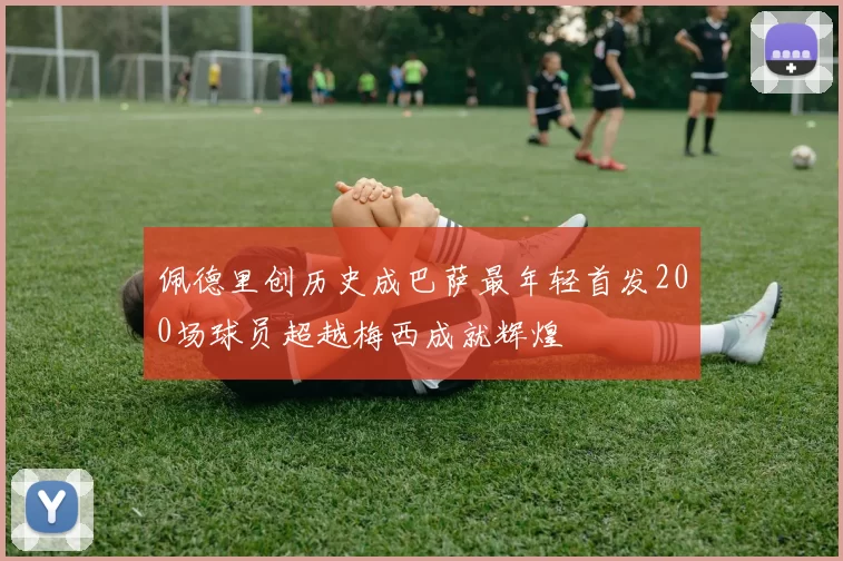 佩德里创历史成巴萨最年轻首发200场球员超越梅西成就辉煌