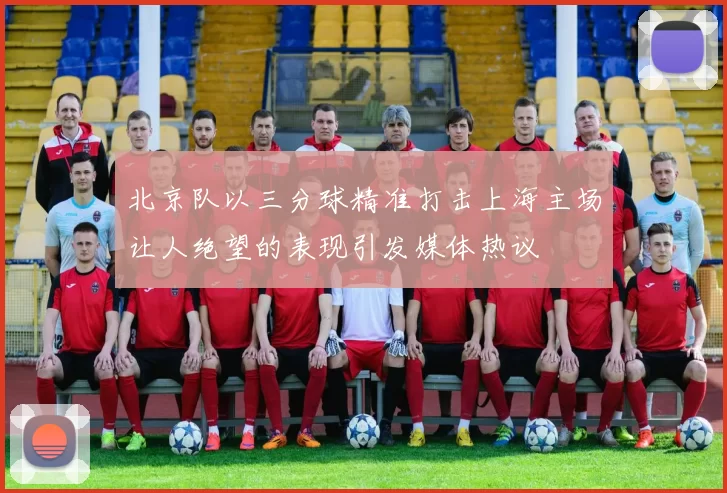 北京队以三分球精准打击上海主场让人绝望的表现引发媒体热议
