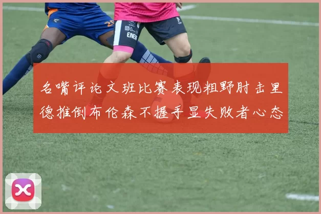 名嘴评论文班比赛表现粗野肘击里德推倒布伦森不握手显失败者心态