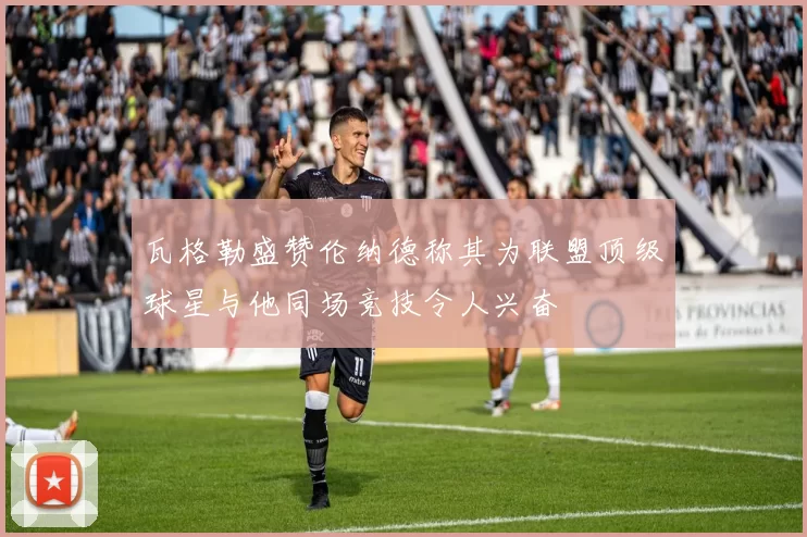 瓦格勒盛赞伦纳德称其为联盟顶级球星与他同场竞技令人兴奋