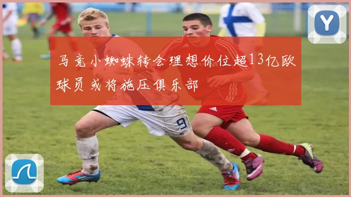 马竞小蜘蛛转会理想价位超13亿欧球员或将施压俱乐部