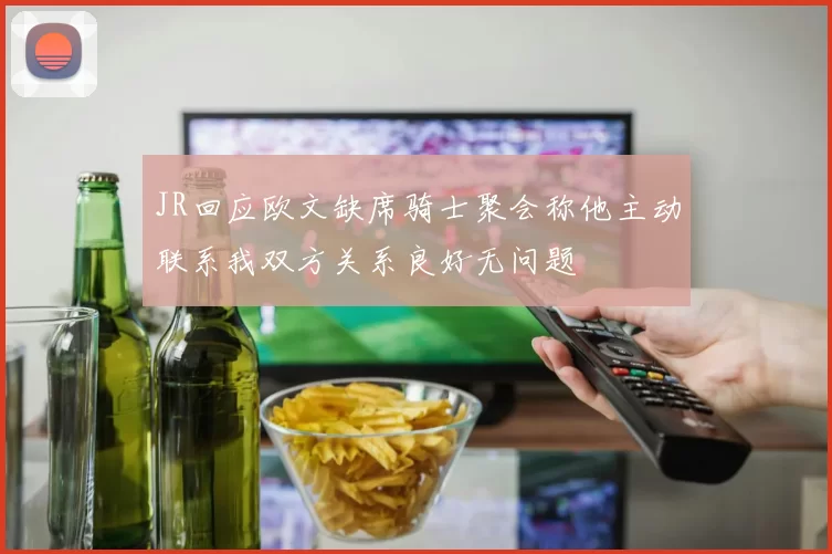 JR回应欧文缺席骑士聚会称他主动联系我双方关系良好无问题
